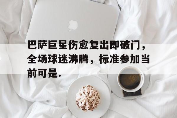 开云体育客户端巴萨巨星伤愈复出即破门，全场球迷沸腾，标准参加当前可是.的简单介绍