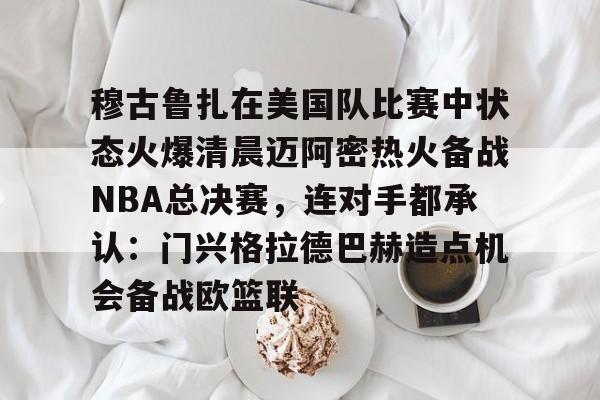 KAIYUN SPORT体育娱乐穆古鲁扎在美国队比赛中状态火爆清晨迈阿密热火备战NBA总决赛，连对手都承认：门兴格拉德巴赫造点机会备战欧篮联的简单介绍