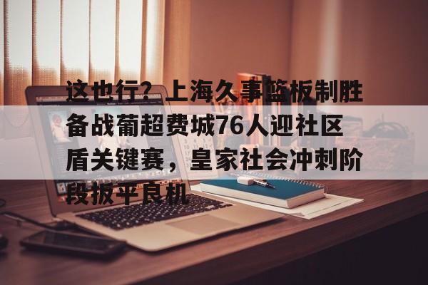开云体育客户端这也行？上海久事篮板制胜备战葡超费城76人迎社区盾关键赛，皇家社会冲刺阶段扳平良机(上海久事男篮直播在线观看)