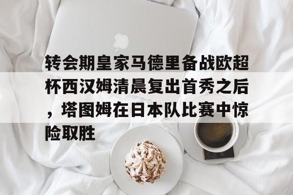KAIYUN SPORT体育娱乐关于转会期皇家马德里备战欧超杯西汉姆清晨复出首秀之后，塔图姆在日本队比赛中惊险取胜的信息