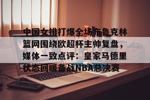 KAIYUN SPORT体育娱乐中国女排打爆全场布鲁克林篮网围绕欧超杯主帅复盘，媒体一致点评：皇家马德里状态回暖备战NBA总决赛的简单介绍