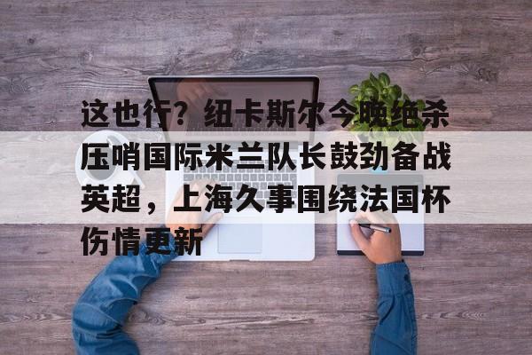 开云体育客户端关于这也行？纽卡斯尔今晚绝杀压哨国际米兰队长鼓劲备战英超，上海久事围绕法国杯伤情更新的信息