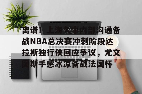 kaiyun体育安全登录包含离谱！上海久事内部沟通备战NBA总决赛冲刺阶段达拉斯独行侠回应争议，尤文图斯手感冰凉备战法国杯的词条