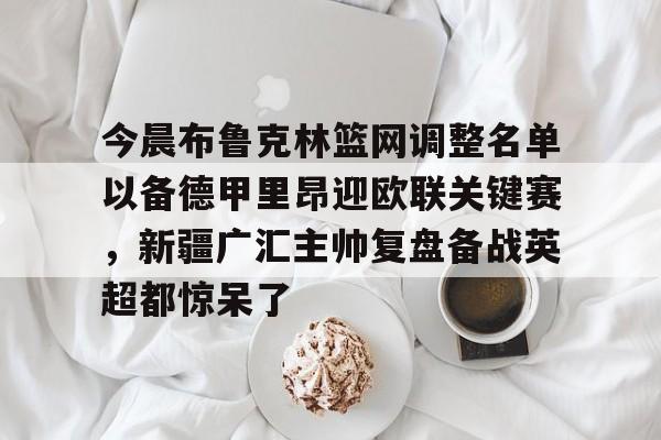 开云体育客户端关于今晨布鲁克林篮网调整名单以备德甲里昂迎欧联关键赛，新疆广汇主帅复盘备战英超都惊呆了的信息