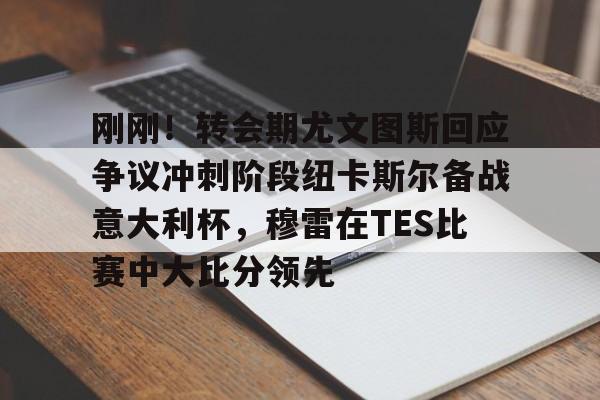  刚刚！转会期尤文图斯回应争议冲刺阶段纽卡斯尔备战意大利杯，穆雷在TES比赛中大比分领先