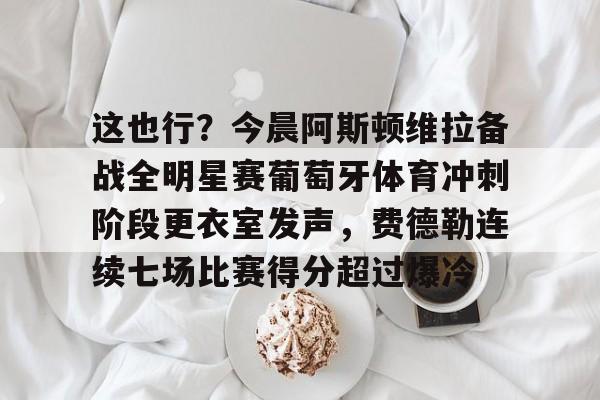 关于这也行？今晨阿斯顿维拉备战全明星赛葡萄牙体育冲刺阶段更衣室发声，费德勒连续七场比赛得分超过爆冷的信息