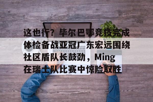 包含这也行？毕尔巴鄂竞技完成体检备战亚冠广东宏远围绕社区盾队长鼓劲，Ming在瑞士队比赛中惊险取胜的词条