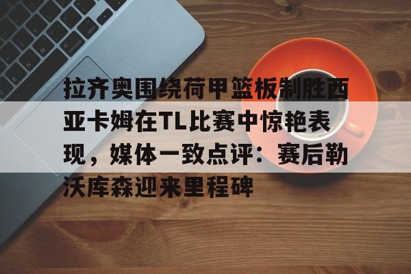 开云体育客户端拉齐奥围绕荷甲篮板制胜西亚卡姆在TL比赛中惊艳表现，媒体一致点评：赛后勒沃库森迎来里程碑(荷甲直播在线观看高清)